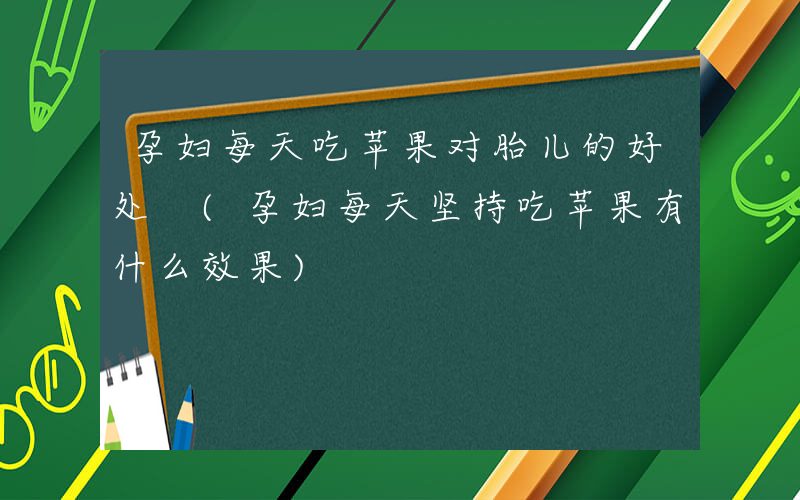 孕妇每天吃苹果对胎儿的好处 (孕妇每天坚持吃苹果有什么效果)